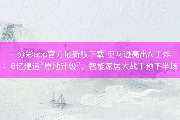 一分彩app官方最新版下载 亚马逊亮出AI王炸：6亿建造“原地升级”，智能家居大战干预下半场