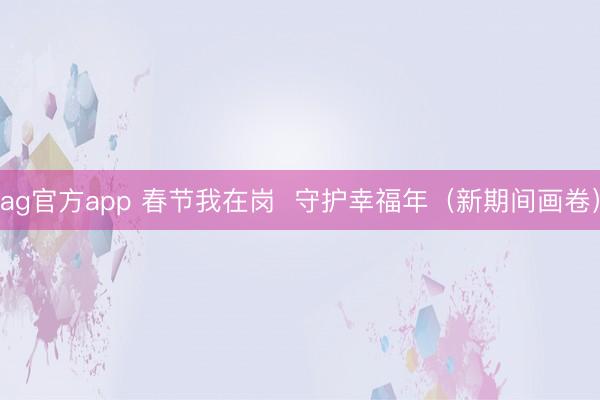 ag官方app 春节我在岗  守护幸福年（新期间画卷）