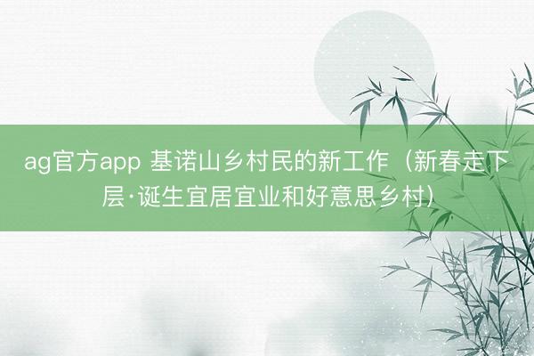 ag官方app 基诺山乡村民的新工作（新春走下层·诞生宜居宜业和好意思乡村）
