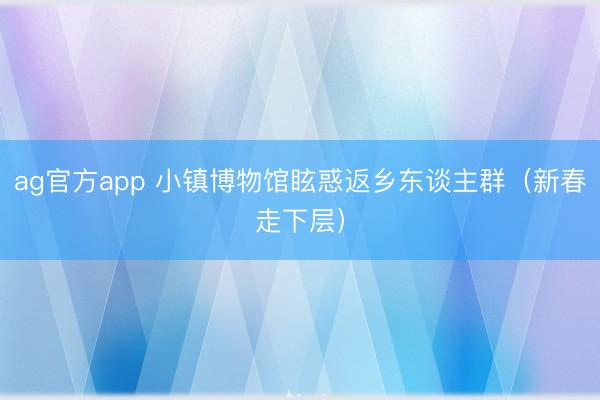 ag官方app 小镇博物馆眩惑返乡东谈主群(新春走下层)