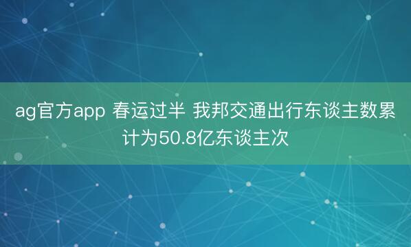ag官方app 春运过半 我邦交通出行东谈主数累计为50.8亿东谈主次