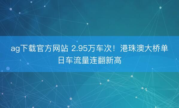 ag下载官方网站 2.95万车次！港珠澳大桥单日车流量连翻新高