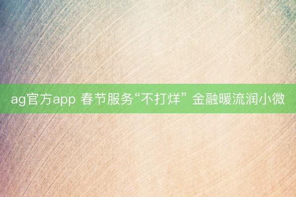ag官方app 春节服务“不打烊” 金融暖流润小微