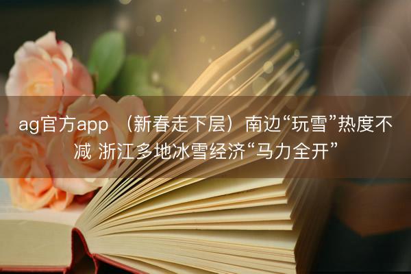 ag官方app （新春走下层）南边“玩雪”热度不减 浙江多地冰雪经济“马力全开”