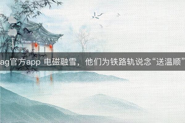 ag官方app 电磁融雪，他们为铁路轨说念“送温顺”