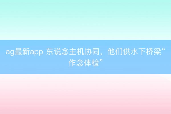 ag最新app 东说念主机协同，他们供水下桥梁“作念体检”