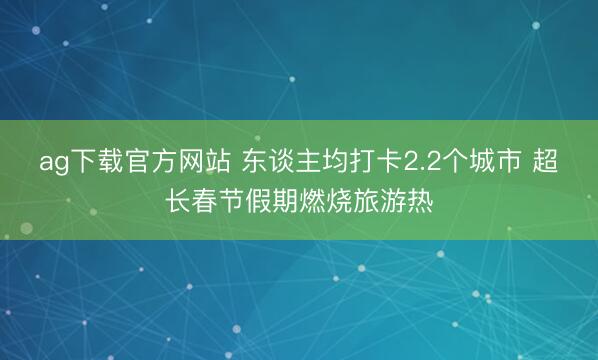 ag下载官方网站 东谈主均打卡2.2个城市 超长春节假期燃烧旅游热
