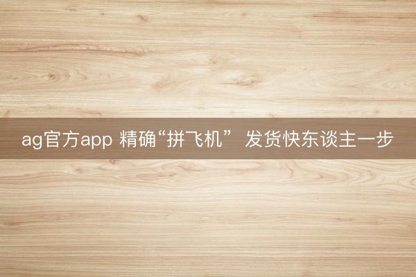 ag官方app 精确“拼飞机”  发货快东谈主一步