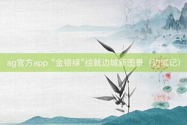 ag官方app “金银绿”绘就边城新图景(边城记)