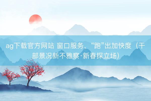 ag下载官方网站 窗口服务，“跑”出加快度（干部景况新不雅察·新春探立场）