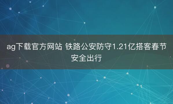 ag下载官方网站 铁路公安防守1.21亿搭客春节安全出行