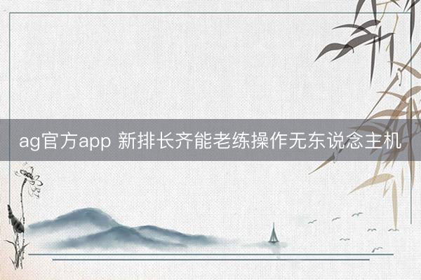 ag官方app 新排长齐能老练操作无东说念主机