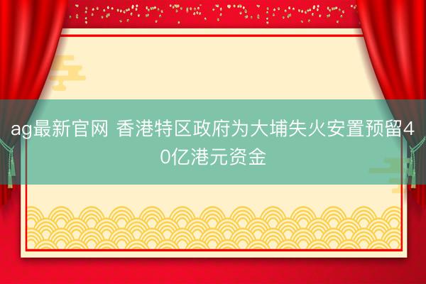 ag最新官网 香港特区政府为大埔失火安置预留40亿港元资金