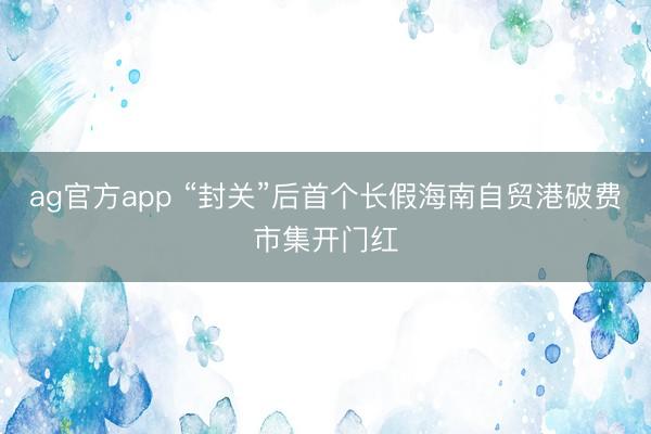 ag官方app “封关”后首个长假海南自贸港破费市集开门红