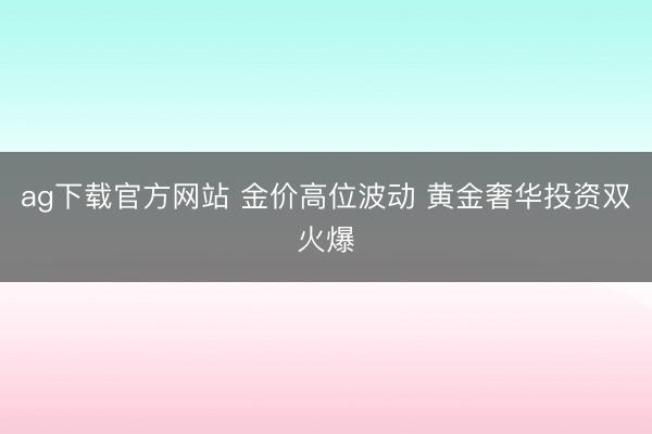 ag下载官方网站 金价高位波动 黄金奢华投资双火爆