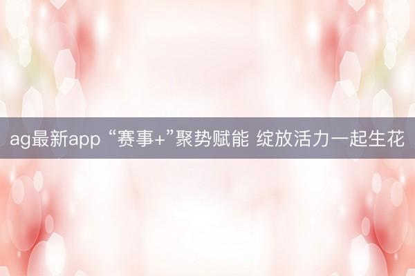 ag最新app “赛事+”聚势赋能 绽放活力一起生花