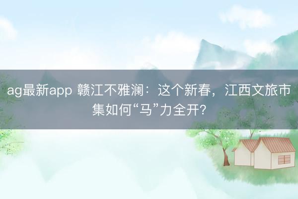 ag最新app 赣江不雅澜:这个新春,江西文旅市集如何“马”力全开?