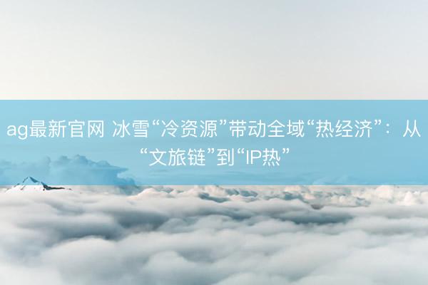 ag最新官网 冰雪“冷资源”带动全域“热经济”:从“文旅链”到“IP热”