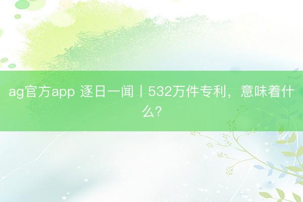 ag官方app 逐日一闻丨532万件专利，<a href=