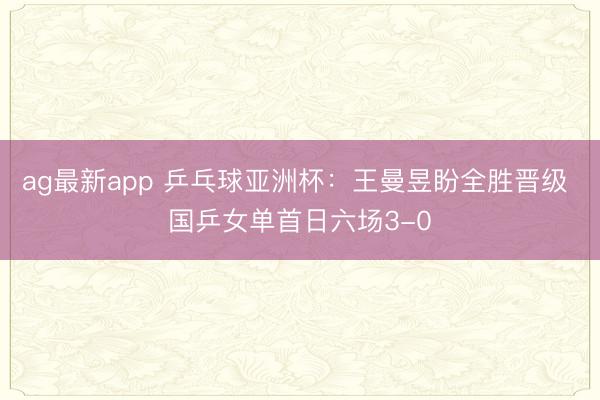 ag最新app 乒乓球亚洲杯：王曼昱盼全胜晋级 国乒女单首日六场3-0