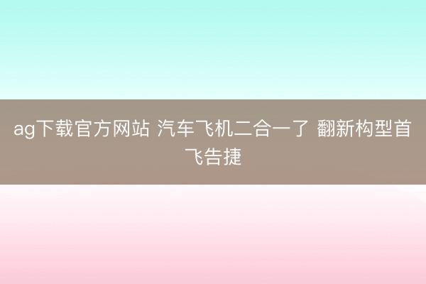 ag下载官方网站 汽车飞机二合一了 翻新构型首飞告捷