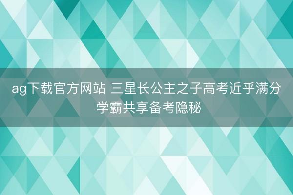 ag下载官方网站 三星长公主之子高考近乎满分 学霸共享备考隐秘