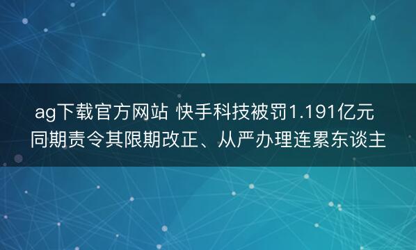ag下载官方网站 快手科技被罚1.191亿元 同期责令其限期改正、从严办理连累东谈主