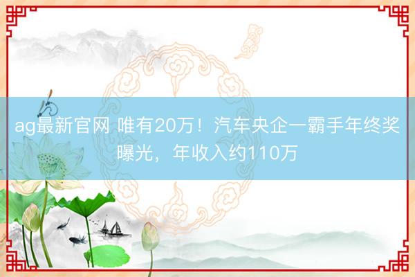 ag最新官网 唯有20万!汽车央企一霸手年终奖曝光,年收入约110万