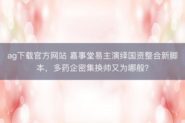 ag下载官方网站 嘉事堂易主演绎国资整合新脚本，多药企密集换帅又为哪般？