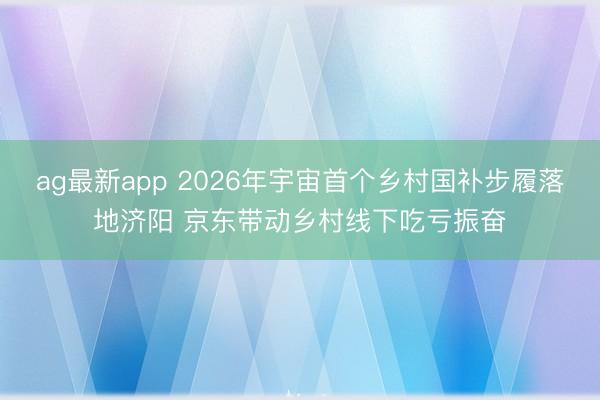 ag最新app 2026年宇宙首个乡村国补步履落地济阳 京东带动乡村线下吃亏振奋
