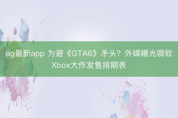 ag最新app 为避《GTA6》矛头?外媒曝光微软Xbox大作发售排期表
