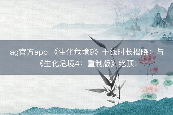 ag官方app 《生化危境9》干线时长揭晓：与《生化危境4：重制版》绝顶！