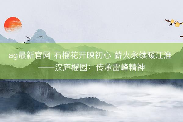 ag最新官网 石榴花开映初心 薪火永续暖江淮 ——汉庐榴园:传承雷峰精神