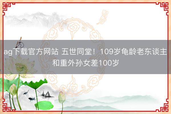 ag下载官方网站 五世同堂!109岁龟龄老东谈主和重外孙女差100岁