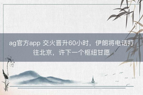 ag官方app 交火晋升60小时,伊朗将电话打往北京,许下一个枢纽甘愿