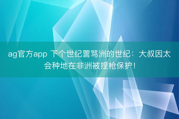 ag官方app 下个世纪詈骂洲的世纪:大叔因太会种地在非洲被捏枪保护!