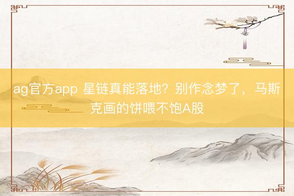 ag官方app 星链真能落地？别作念梦了，马斯克画的饼喂不饱A股