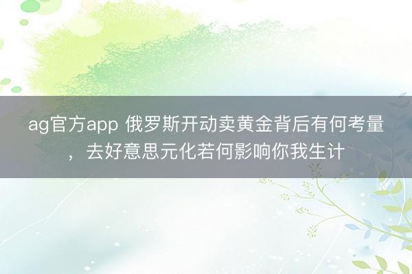 ag官方app 俄罗斯开动卖黄金背后有何考量，去好意思元化若何影响你我生计