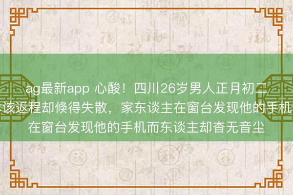 ag最新app 心酸！四川26岁男人正月初二回梓里贺年，初六本该返程却倏得失散，家东谈主在窗台发现他的手机而东谈主却杳无音尘