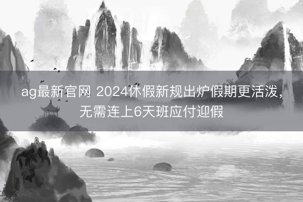 ag最新官网 2024休假新规出炉假期更活泼，无需连上6天班应付迎假