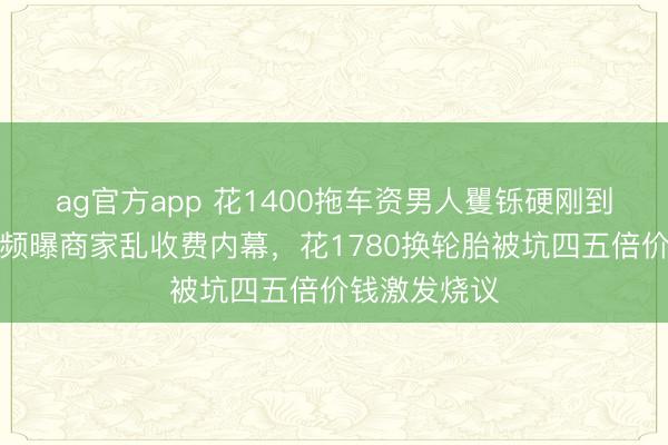 ag官方app 花1400拖车资男人矍铄硬刚到底，不删视频曝商家乱收费内幕，花1780换轮胎被坑四五倍价钱激发烧议