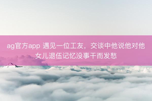 ag官方app 遇见一位工友，交谈中他说他对他女儿退伍记忆没事干而发愁