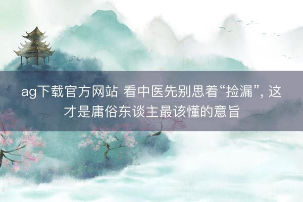 ag下载官方网站 看中医先别思着“捡漏”， 这才是庸俗东谈主最该懂的意旨